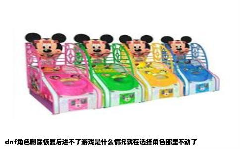 dnf角色删除恢复后进不了游戏是什么情况就在选择角色那里不动了
