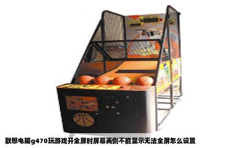 联想电脑g470玩游戏开全屏时屏幕两侧不能显示无法全屏怎么设置