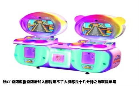 玩CF登陆超慢登陆后加入游戏进不了大概都是十几分钟之后就提示与