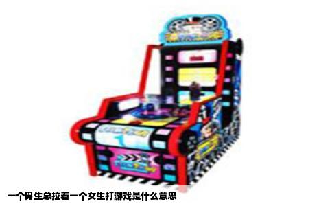 一个男生总拉着一个女生打游戏是什么意思